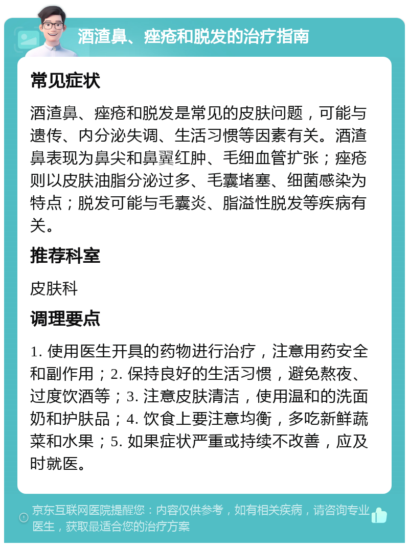 酒渣鼻、痤疮和脱发的治疗指南 常见症状 酒渣鼻、痤疮和脱发是常见的皮肤问题，可能与遗传、内分泌失调、生活习惯等因素有关。酒渣鼻表现为鼻尖和鼻翼红肿、毛细血管扩张；痤疮则以皮肤油脂分泌过多、毛囊堵塞、细菌感染为特点；脱发可能与毛囊炎、脂溢性脱发等疾病有关。 推荐科室 皮肤科 调理要点 1. 使用医生开具的药物进行治疗，注意用药安全和副作用；2. 保持良好的生活习惯，避免熬夜、过度饮酒等；3. 注意皮肤清洁，使用温和的洗面奶和护肤品；4. 饮食上要注意均衡，多吃新鲜蔬菜和水果；5. 如果症状严重或持续不改善，应及时就医。