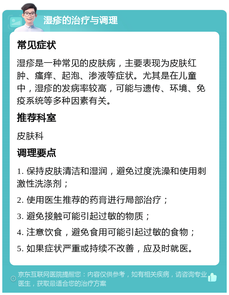 湿疹的治疗与调理 常见症状 湿疹是一种常见的皮肤病，主要表现为皮肤红肿、瘙痒、起泡、渗液等症状。尤其是在儿童中，湿疹的发病率较高，可能与遗传、环境、免疫系统等多种因素有关。 推荐科室 皮肤科 调理要点 1. 保持皮肤清洁和湿润，避免过度洗澡和使用刺激性洗涤剂； 2. 使用医生推荐的药膏进行局部治疗； 3. 避免接触可能引起过敏的物质； 4. 注意饮食，避免食用可能引起过敏的食物； 5. 如果症状严重或持续不改善，应及时就医。