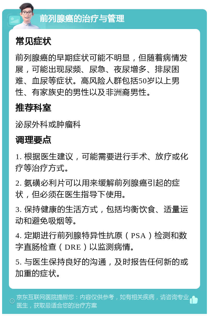 前列腺癌的治疗与管理 常见症状 前列腺癌的早期症状可能不明显，但随着病情发展，可能出现尿频、尿急、夜尿增多、排尿困难、血尿等症状。高风险人群包括50岁以上男性、有家族史的男性以及非洲裔男性。 推荐科室 泌尿外科或肿瘤科 调理要点 1. 根据医生建议，可能需要进行手术、放疗或化疗等治疗方式。 2. 氨磺必利片可以用来缓解前列腺癌引起的症状，但必须在医生指导下使用。 3. 保持健康的生活方式，包括均衡饮食、适量运动和避免吸烟等。 4. 定期进行前列腺特异性抗原（PSA）检测和数字直肠检查（DRE）以监测病情。 5. 与医生保持良好的沟通，及时报告任何新的或加重的症状。