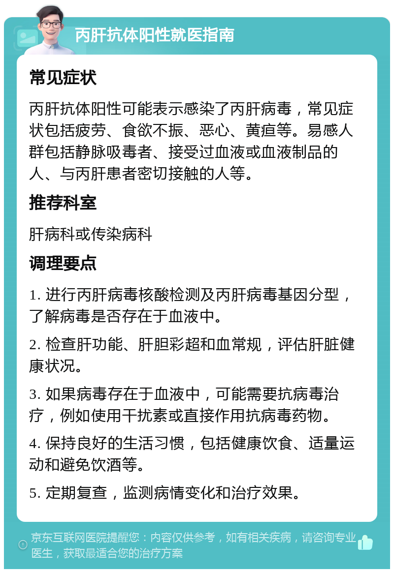 丙肝抗体阳性就医指南 常见症状 丙肝抗体阳性可能表示感染了丙肝病毒，常见症状包括疲劳、食欲不振、恶心、黄疸等。易感人群包括静脉吸毒者、接受过血液或血液制品的人、与丙肝患者密切接触的人等。 推荐科室 肝病科或传染病科 调理要点 1. 进行丙肝病毒核酸检测及丙肝病毒基因分型，了解病毒是否存在于血液中。 2. 检查肝功能、肝胆彩超和血常规，评估肝脏健康状况。 3. 如果病毒存在于血液中，可能需要抗病毒治疗，例如使用干扰素或直接作用抗病毒药物。 4. 保持良好的生活习惯，包括健康饮食、适量运动和避免饮酒等。 5. 定期复查，监测病情变化和治疗效果。