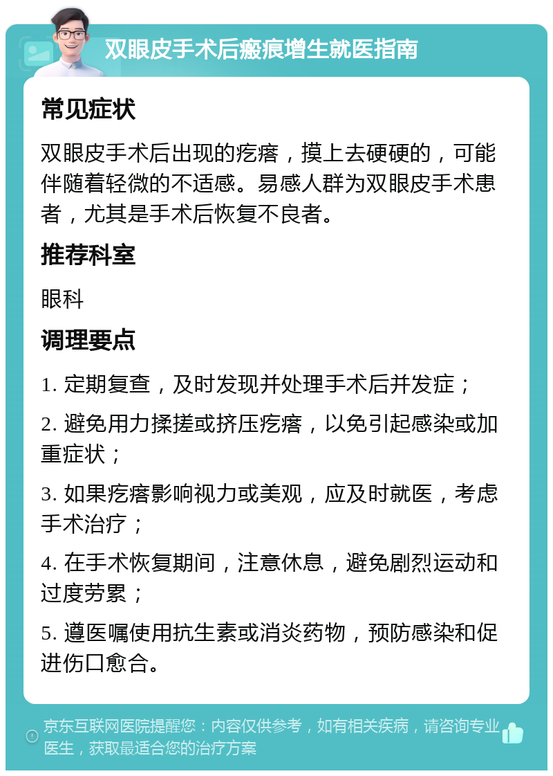 双眼皮手术后瘢痕增生就医指南 常见症状 双眼皮手术后出现的疙瘩，摸上去硬硬的，可能伴随着轻微的不适感。易感人群为双眼皮手术患者，尤其是手术后恢复不良者。 推荐科室 眼科 调理要点 1. 定期复查，及时发现并处理手术后并发症； 2. 避免用力揉搓或挤压疙瘩，以免引起感染或加重症状； 3. 如果疙瘩影响视力或美观，应及时就医，考虑手术治疗； 4. 在手术恢复期间，注意休息，避免剧烈运动和过度劳累； 5. 遵医嘱使用抗生素或消炎药物，预防感染和促进伤口愈合。