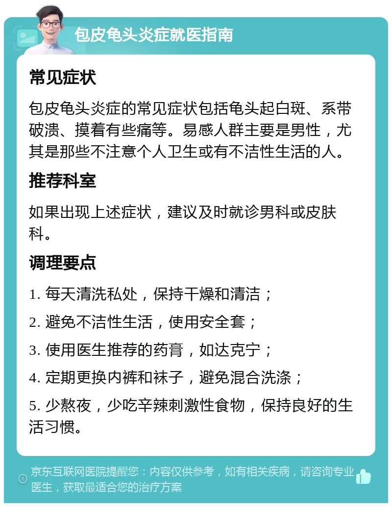 包皮龟头炎症就医指南 常见症状 包皮龟头炎症的常见症状包括龟头起白斑、系带破溃、摸着有些痛等。易感人群主要是男性，尤其是那些不注意个人卫生或有不洁性生活的人。 推荐科室 如果出现上述症状，建议及时就诊男科或皮肤科。 调理要点 1. 每天清洗私处，保持干燥和清洁； 2. 避免不洁性生活，使用安全套； 3. 使用医生推荐的药膏，如达克宁； 4. 定期更换内裤和袜子，避免混合洗涤； 5. 少熬夜，少吃辛辣刺激性食物，保持良好的生活习惯。