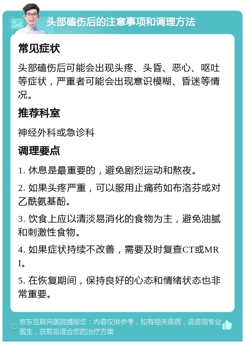 头部磕伤后的注意事项和调理方法 常见症状 头部磕伤后可能会出现头疼、头昏、恶心、呕吐等症状，严重者可能会出现意识模糊、昏迷等情况。 推荐科室 神经外科或急诊科 调理要点 1. 休息是最重要的，避免剧烈运动和熬夜。 2. 如果头疼严重，可以服用止痛药如布洛芬或对乙酰氨基酚。 3. 饮食上应以清淡易消化的食物为主，避免油腻和刺激性食物。 4. 如果症状持续不改善，需要及时复查CT或MRI。 5. 在恢复期间，保持良好的心态和情绪状态也非常重要。