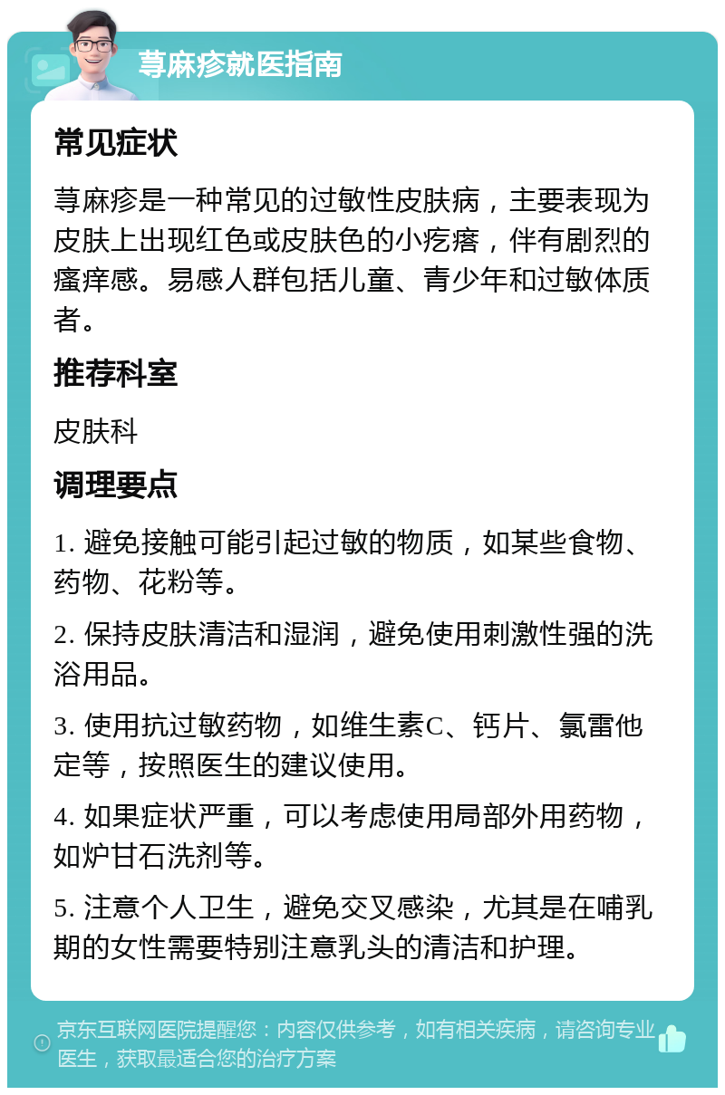 荨麻疹就医指南 常见症状 荨麻疹是一种常见的过敏性皮肤病，主要表现为皮肤上出现红色或皮肤色的小疙瘩，伴有剧烈的瘙痒感。易感人群包括儿童、青少年和过敏体质者。 推荐科室 皮肤科 调理要点 1. 避免接触可能引起过敏的物质，如某些食物、药物、花粉等。 2. 保持皮肤清洁和湿润，避免使用刺激性强的洗浴用品。 3. 使用抗过敏药物，如维生素C、钙片、氯雷他定等，按照医生的建议使用。 4. 如果症状严重，可以考虑使用局部外用药物，如炉甘石洗剂等。 5. 注意个人卫生，避免交叉感染，尤其是在哺乳期的女性需要特别注意乳头的清洁和护理。