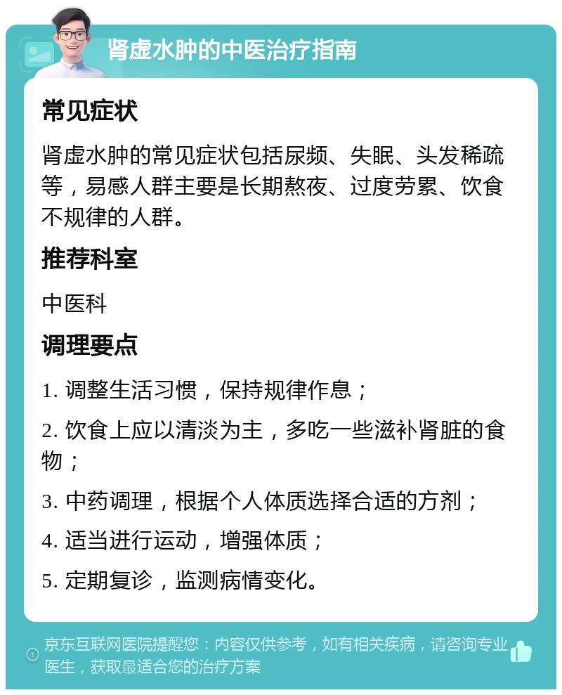 肾虚水肿的中医治疗指南 常见症状 肾虚水肿的常见症状包括尿频、失眠、头发稀疏等，易感人群主要是长期熬夜、过度劳累、饮食不规律的人群。 推荐科室 中医科 调理要点 1. 调整生活习惯，保持规律作息； 2. 饮食上应以清淡为主，多吃一些滋补肾脏的食物； 3. 中药调理，根据个人体质选择合适的方剂； 4. 适当进行运动，增强体质； 5. 定期复诊，监测病情变化。