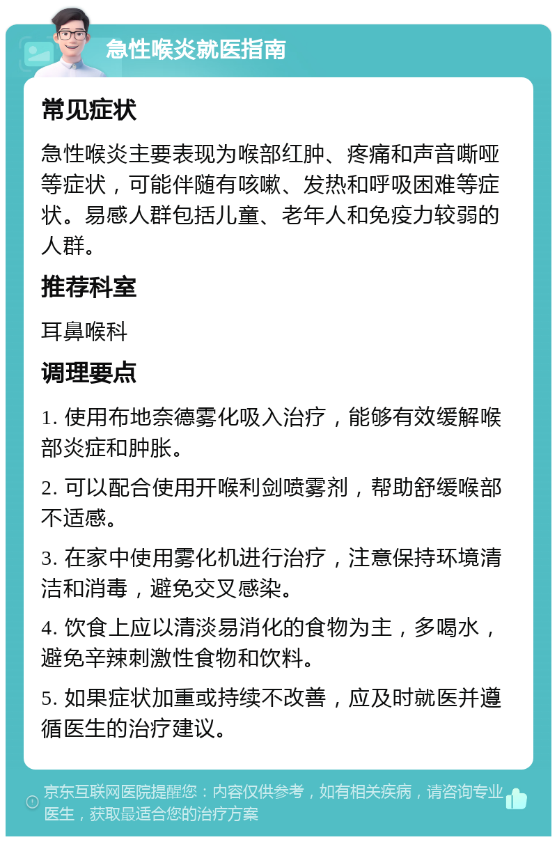 急性喉炎就医指南 常见症状 急性喉炎主要表现为喉部红肿、疼痛和声音嘶哑等症状，可能伴随有咳嗽、发热和呼吸困难等症状。易感人群包括儿童、老年人和免疫力较弱的人群。 推荐科室 耳鼻喉科 调理要点 1. 使用布地奈德雾化吸入治疗，能够有效缓解喉部炎症和肿胀。 2. 可以配合使用开喉利剑喷雾剂，帮助舒缓喉部不适感。 3. 在家中使用雾化机进行治疗，注意保持环境清洁和消毒，避免交叉感染。 4. 饮食上应以清淡易消化的食物为主，多喝水，避免辛辣刺激性食物和饮料。 5. 如果症状加重或持续不改善，应及时就医并遵循医生的治疗建议。