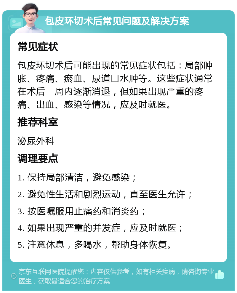 包皮环切术后常见问题及解决方案 常见症状 包皮环切术后可能出现的常见症状包括：局部肿胀、疼痛、瘀血、尿道口水肿等。这些症状通常在术后一周内逐渐消退，但如果出现严重的疼痛、出血、感染等情况，应及时就医。 推荐科室 泌尿外科 调理要点 1. 保持局部清洁，避免感染； 2. 避免性生活和剧烈运动，直至医生允许； 3. 按医嘱服用止痛药和消炎药； 4. 如果出现严重的并发症，应及时就医； 5. 注意休息，多喝水，帮助身体恢复。