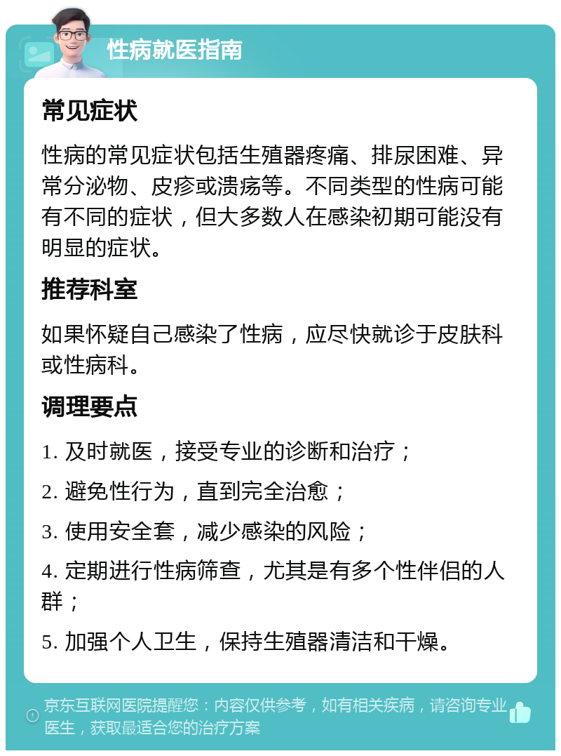 性病就医指南 常见症状 性病的常见症状包括生殖器疼痛、排尿困难、异常分泌物、皮疹或溃疡等。不同类型的性病可能有不同的症状，但大多数人在感染初期可能没有明显的症状。 推荐科室 如果怀疑自己感染了性病，应尽快就诊于皮肤科或性病科。 调理要点 1. 及时就医，接受专业的诊断和治疗； 2. 避免性行为，直到完全治愈； 3. 使用安全套，减少感染的风险； 4. 定期进行性病筛查，尤其是有多个性伴侣的人群； 5. 加强个人卫生，保持生殖器清洁和干燥。