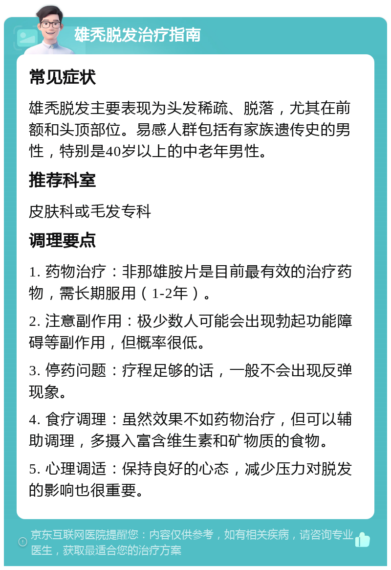 雄秃脱发治疗指南 常见症状 雄秃脱发主要表现为头发稀疏、脱落，尤其在前额和头顶部位。易感人群包括有家族遗传史的男性，特别是40岁以上的中老年男性。 推荐科室 皮肤科或毛发专科 调理要点 1. 药物治疗：非那雄胺片是目前最有效的治疗药物，需长期服用（1-2年）。 2. 注意副作用：极少数人可能会出现勃起功能障碍等副作用，但概率很低。 3. 停药问题：疗程足够的话，一般不会出现反弹现象。 4. 食疗调理：虽然效果不如药物治疗，但可以辅助调理，多摄入富含维生素和矿物质的食物。 5. 心理调适：保持良好的心态，减少压力对脱发的影响也很重要。