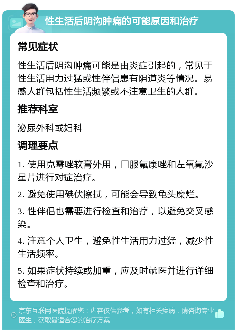 性生活后阴沟肿痛的可能原因和治疗 常见症状 性生活后阴沟肿痛可能是由炎症引起的，常见于性生活用力过猛或性伴侣患有阴道炎等情况。易感人群包括性生活频繁或不注意卫生的人群。 推荐科室 泌尿外科或妇科 调理要点 1. 使用克霉唑软膏外用，口服氟康唑和左氧氟沙星片进行对症治疗。 2. 避免使用碘伏擦拭，可能会导致龟头糜烂。 3. 性伴侣也需要进行检查和治疗，以避免交叉感染。 4. 注意个人卫生，避免性生活用力过猛，减少性生活频率。 5. 如果症状持续或加重，应及时就医并进行详细检查和治疗。