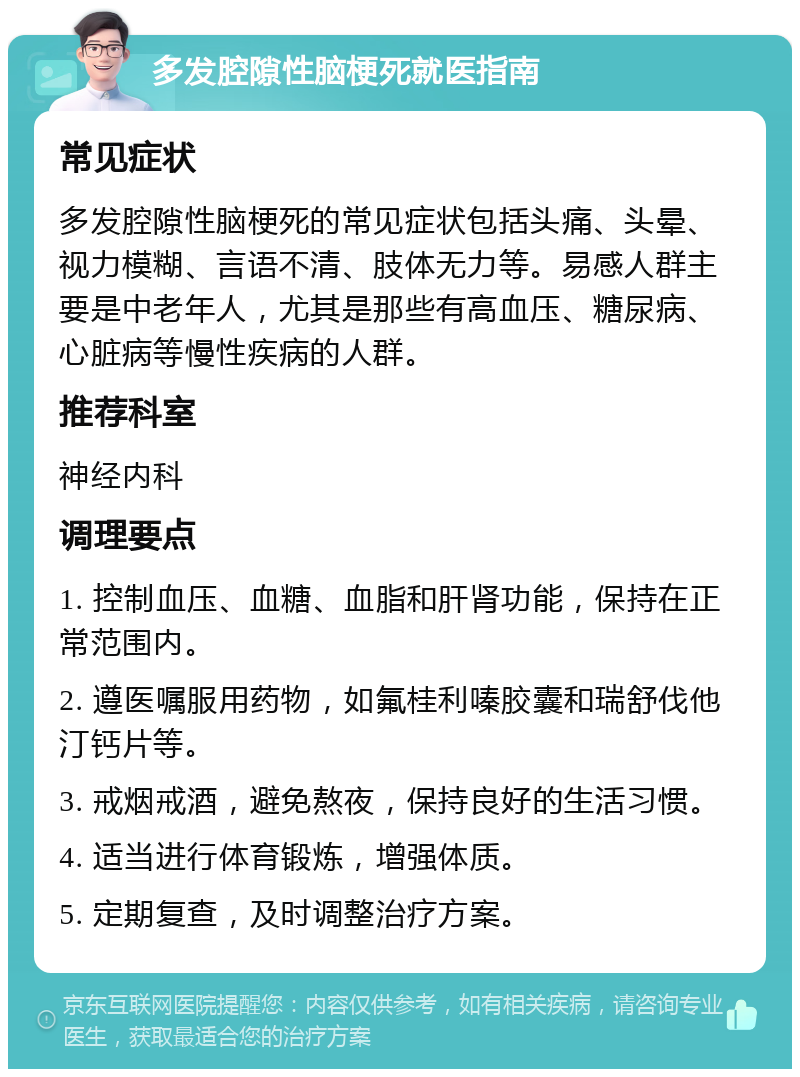 多发腔隙性脑梗死就医指南 常见症状 多发腔隙性脑梗死的常见症状包括头痛、头晕、视力模糊、言语不清、肢体无力等。易感人群主要是中老年人，尤其是那些有高血压、糖尿病、心脏病等慢性疾病的人群。 推荐科室 神经内科 调理要点 1. 控制血压、血糖、血脂和肝肾功能，保持在正常范围内。 2. 遵医嘱服用药物，如氟桂利嗪胶囊和瑞舒伐他汀钙片等。 3. 戒烟戒酒，避免熬夜，保持良好的生活习惯。 4. 适当进行体育锻炼，增强体质。 5. 定期复查，及时调整治疗方案。