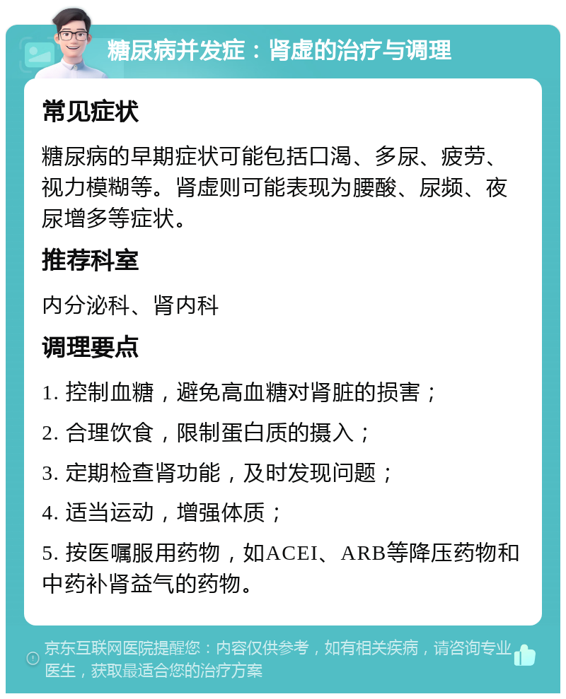 糖尿病并发症：肾虚的治疗与调理 常见症状 糖尿病的早期症状可能包括口渴、多尿、疲劳、视力模糊等。肾虚则可能表现为腰酸、尿频、夜尿增多等症状。 推荐科室 内分泌科、肾内科 调理要点 1. 控制血糖，避免高血糖对肾脏的损害； 2. 合理饮食，限制蛋白质的摄入； 3. 定期检查肾功能，及时发现问题； 4. 适当运动，增强体质； 5. 按医嘱服用药物，如ACEI、ARB等降压药物和中药补肾益气的药物。