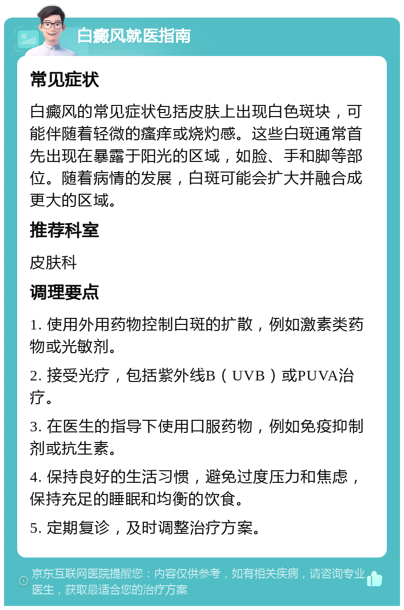 白癜风就医指南 常见症状 白癜风的常见症状包括皮肤上出现白色斑块，可能伴随着轻微的瘙痒或烧灼感。这些白斑通常首先出现在暴露于阳光的区域，如脸、手和脚等部位。随着病情的发展，白斑可能会扩大并融合成更大的区域。 推荐科室 皮肤科 调理要点 1. 使用外用药物控制白斑的扩散，例如激素类药物或光敏剂。 2. 接受光疗，包括紫外线B（UVB）或PUVA治疗。 3. 在医生的指导下使用口服药物，例如免疫抑制剂或抗生素。 4. 保持良好的生活习惯，避免过度压力和焦虑，保持充足的睡眠和均衡的饮食。 5. 定期复诊，及时调整治疗方案。