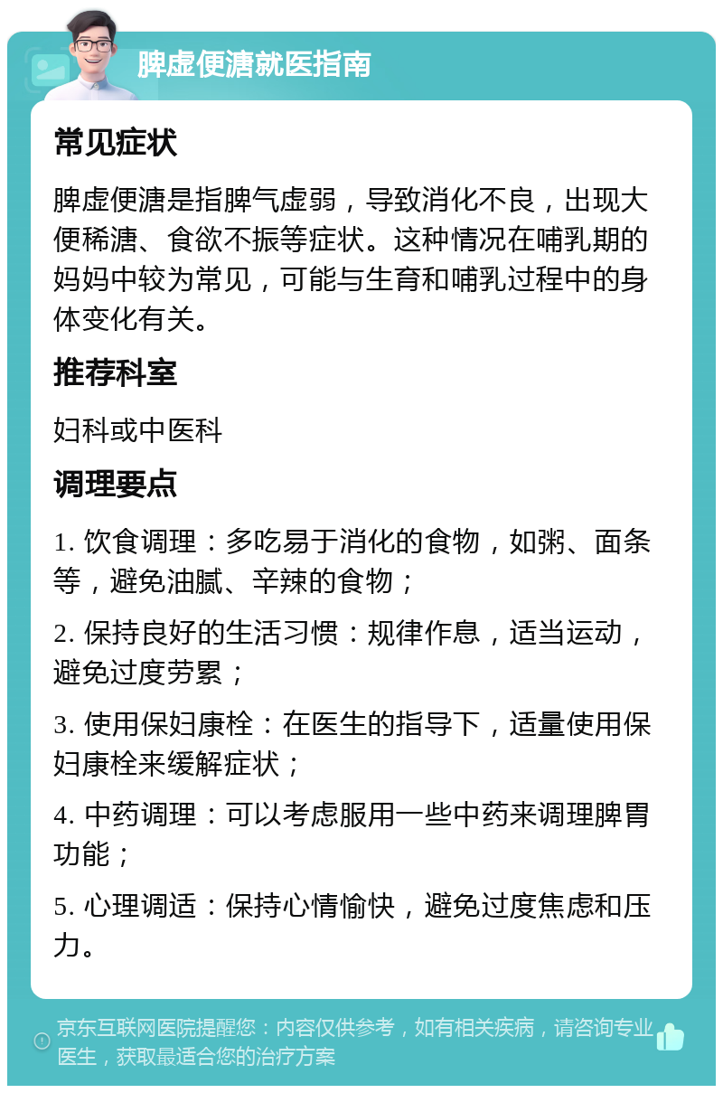 脾虚便溏就医指南 常见症状 脾虚便溏是指脾气虚弱，导致消化不良，出现大便稀溏、食欲不振等症状。这种情况在哺乳期的妈妈中较为常见，可能与生育和哺乳过程中的身体变化有关。 推荐科室 妇科或中医科 调理要点 1. 饮食调理：多吃易于消化的食物，如粥、面条等，避免油腻、辛辣的食物； 2. 保持良好的生活习惯：规律作息，适当运动，避免过度劳累； 3. 使用保妇康栓：在医生的指导下，适量使用保妇康栓来缓解症状； 4. 中药调理：可以考虑服用一些中药来调理脾胃功能； 5. 心理调适：保持心情愉快，避免过度焦虑和压力。