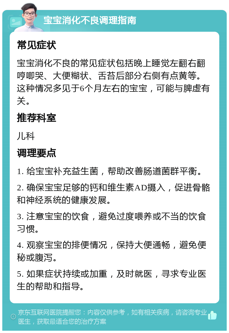 宝宝消化不良调理指南 常见症状 宝宝消化不良的常见症状包括晚上睡觉左翻右翻哼唧哭、大便糊状、舌苔后部分右侧有点黄等。这种情况多见于6个月左右的宝宝，可能与脾虚有关。 推荐科室 儿科 调理要点 1. 给宝宝补充益生菌，帮助改善肠道菌群平衡。 2. 确保宝宝足够的钙和维生素AD摄入，促进骨骼和神经系统的健康发展。 3. 注意宝宝的饮食，避免过度喂养或不当的饮食习惯。 4. 观察宝宝的排便情况，保持大便通畅，避免便秘或腹泻。 5. 如果症状持续或加重，及时就医，寻求专业医生的帮助和指导。