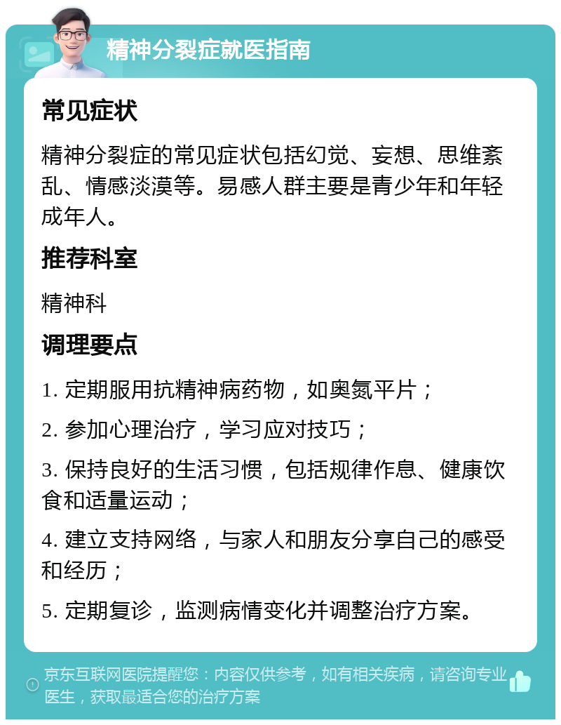 精神分裂症就医指南 常见症状 精神分裂症的常见症状包括幻觉、妄想、思维紊乱、情感淡漠等。易感人群主要是青少年和年轻成年人。 推荐科室 精神科 调理要点 1. 定期服用抗精神病药物，如奥氮平片； 2. 参加心理治疗，学习应对技巧； 3. 保持良好的生活习惯，包括规律作息、健康饮食和适量运动； 4. 建立支持网络，与家人和朋友分享自己的感受和经历； 5. 定期复诊，监测病情变化并调整治疗方案。