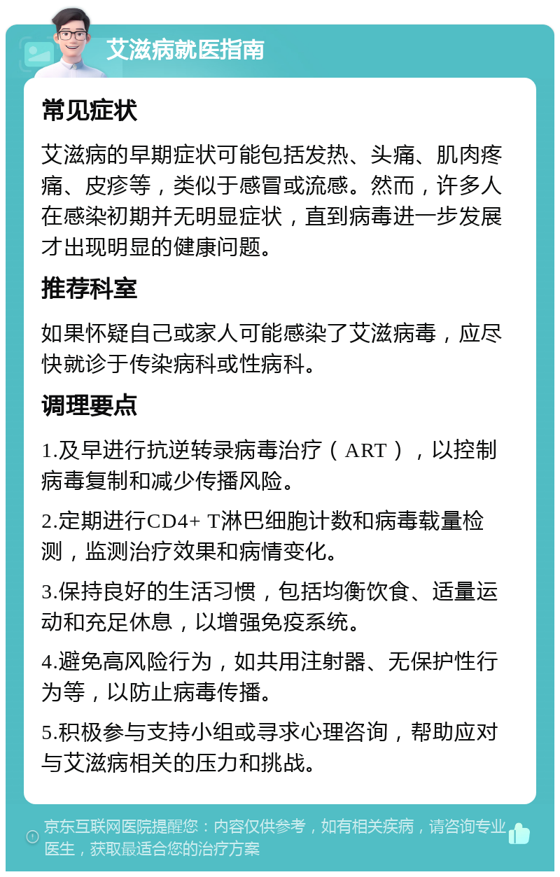 艾滋病就医指南 常见症状 艾滋病的早期症状可能包括发热、头痛、肌肉疼痛、皮疹等，类似于感冒或流感。然而，许多人在感染初期并无明显症状，直到病毒进一步发展才出现明显的健康问题。 推荐科室 如果怀疑自己或家人可能感染了艾滋病毒，应尽快就诊于传染病科或性病科。 调理要点 1.及早进行抗逆转录病毒治疗（ART），以控制病毒复制和减少传播风险。 2.定期进行CD4+ T淋巴细胞计数和病毒载量检测，监测治疗效果和病情变化。 3.保持良好的生活习惯，包括均衡饮食、适量运动和充足休息，以增强免疫系统。 4.避免高风险行为，如共用注射器、无保护性行为等，以防止病毒传播。 5.积极参与支持小组或寻求心理咨询，帮助应对与艾滋病相关的压力和挑战。