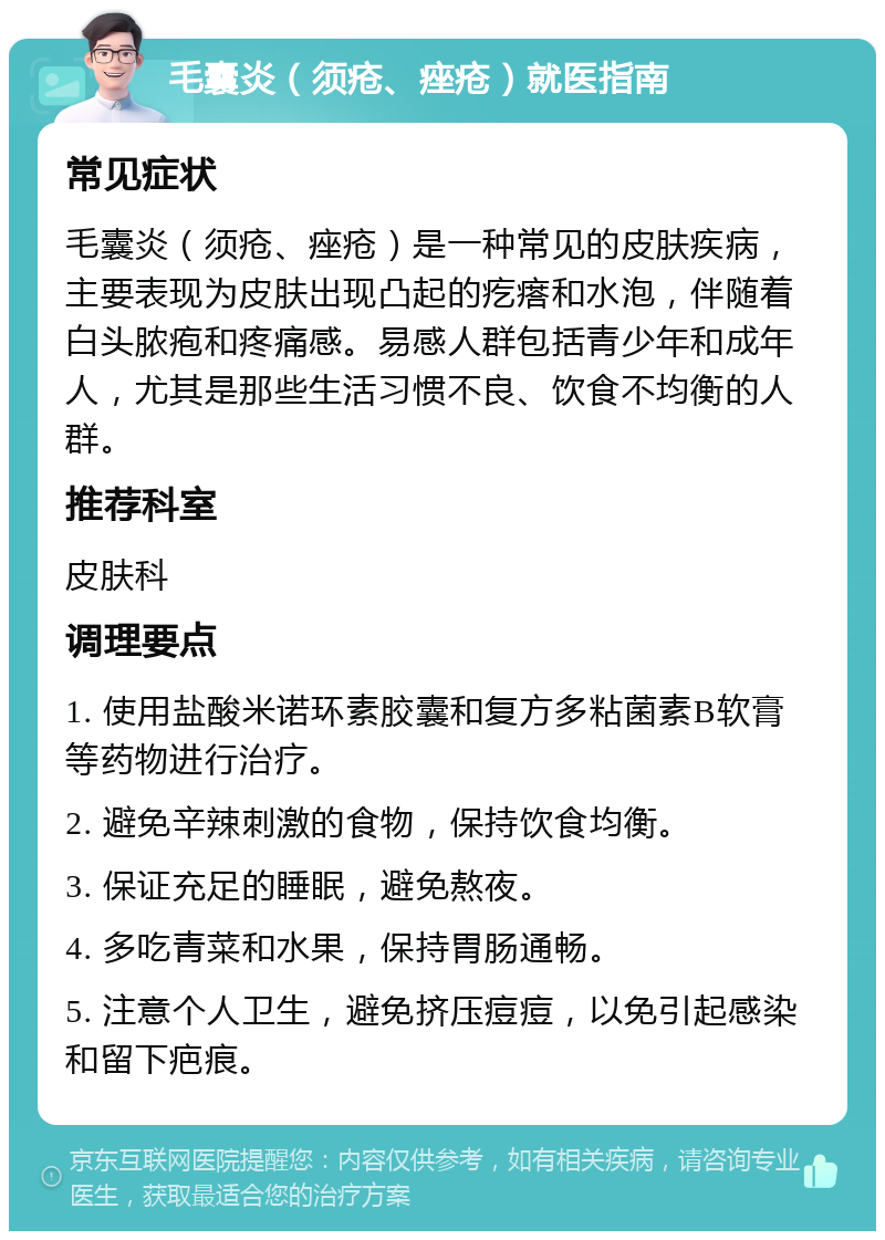 毛囊炎（须疮、痤疮）就医指南 常见症状 毛囊炎（须疮、痤疮）是一种常见的皮肤疾病，主要表现为皮肤出现凸起的疙瘩和水泡，伴随着白头脓疱和疼痛感。易感人群包括青少年和成年人，尤其是那些生活习惯不良、饮食不均衡的人群。 推荐科室 皮肤科 调理要点 1. 使用盐酸米诺环素胶囊和复方多粘菌素B软膏等药物进行治疗。 2. 避免辛辣刺激的食物，保持饮食均衡。 3. 保证充足的睡眠，避免熬夜。 4. 多吃青菜和水果，保持胃肠通畅。 5. 注意个人卫生，避免挤压痘痘，以免引起感染和留下疤痕。