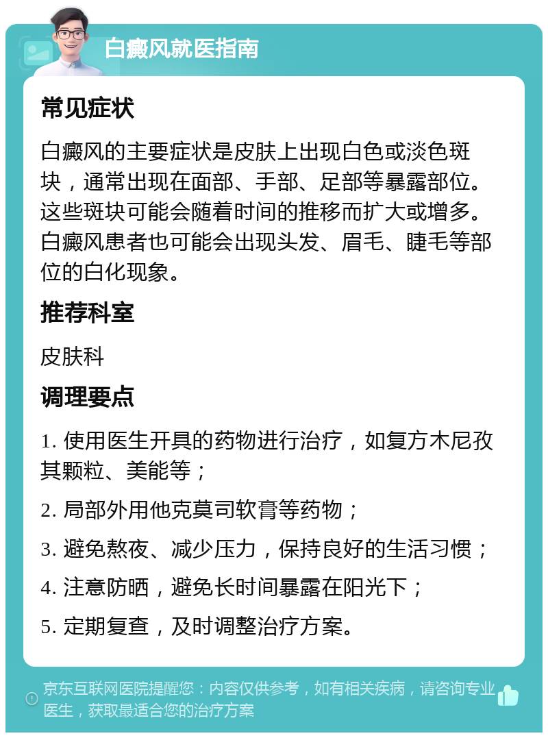 白癜风就医指南 常见症状 白癜风的主要症状是皮肤上出现白色或淡色斑块，通常出现在面部、手部、足部等暴露部位。这些斑块可能会随着时间的推移而扩大或增多。白癜风患者也可能会出现头发、眉毛、睫毛等部位的白化现象。 推荐科室 皮肤科 调理要点 1. 使用医生开具的药物进行治疗，如复方木尼孜其颗粒、美能等； 2. 局部外用他克莫司软膏等药物； 3. 避免熬夜、减少压力，保持良好的生活习惯； 4. 注意防晒，避免长时间暴露在阳光下； 5. 定期复查，及时调整治疗方案。