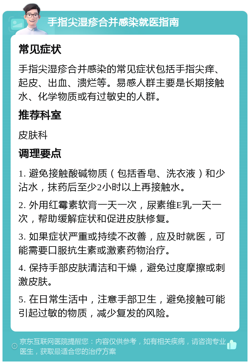 手指尖湿疹合并感染就医指南 常见症状 手指尖湿疹合并感染的常见症状包括手指尖痒、起皮、出血、溃烂等。易感人群主要是长期接触水、化学物质或有过敏史的人群。 推荐科室 皮肤科 调理要点 1. 避免接触酸碱物质（包括香皂、洗衣液）和少沾水，抹药后至少2小时以上再接触水。 2. 外用红霉素软膏一天一次，尿素维E乳一天一次，帮助缓解症状和促进皮肤修复。 3. 如果症状严重或持续不改善，应及时就医，可能需要口服抗生素或激素药物治疗。 4. 保持手部皮肤清洁和干燥，避免过度摩擦或刺激皮肤。 5. 在日常生活中，注意手部卫生，避免接触可能引起过敏的物质，减少复发的风险。