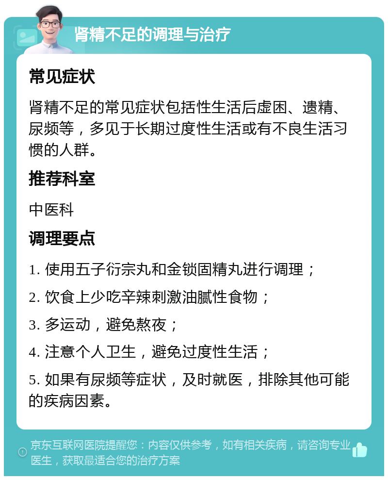 肾精不足的调理与治疗 常见症状 肾精不足的常见症状包括性生活后虚困、遗精、尿频等，多见于长期过度性生活或有不良生活习惯的人群。 推荐科室 中医科 调理要点 1. 使用五子衍宗丸和金锁固精丸进行调理； 2. 饮食上少吃辛辣刺激油腻性食物； 3. 多运动，避免熬夜； 4. 注意个人卫生，避免过度性生活； 5. 如果有尿频等症状，及时就医，排除其他可能的疾病因素。