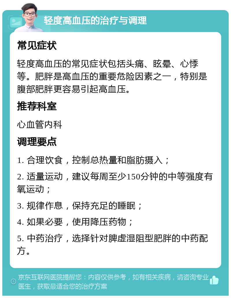 轻度高血压的治疗与调理 常见症状 轻度高血压的常见症状包括头痛、眩晕、心悸等。肥胖是高血压的重要危险因素之一，特别是腹部肥胖更容易引起高血压。 推荐科室 心血管内科 调理要点 1. 合理饮食，控制总热量和脂肪摄入； 2. 适量运动，建议每周至少150分钟的中等强度有氧运动； 3. 规律作息，保持充足的睡眠； 4. 如果必要，使用降压药物； 5. 中药治疗，选择针对脾虚湿阻型肥胖的中药配方。