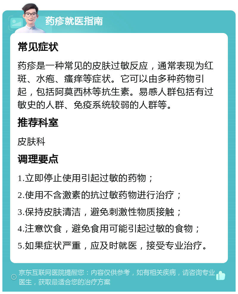 药疹就医指南 常见症状 药疹是一种常见的皮肤过敏反应，通常表现为红斑、水疱、瘙痒等症状。它可以由多种药物引起，包括阿莫西林等抗生素。易感人群包括有过敏史的人群、免疫系统较弱的人群等。 推荐科室 皮肤科 调理要点 1.立即停止使用引起过敏的药物； 2.使用不含激素的抗过敏药物进行治疗； 3.保持皮肤清洁，避免刺激性物质接触； 4.注意饮食，避免食用可能引起过敏的食物； 5.如果症状严重，应及时就医，接受专业治疗。