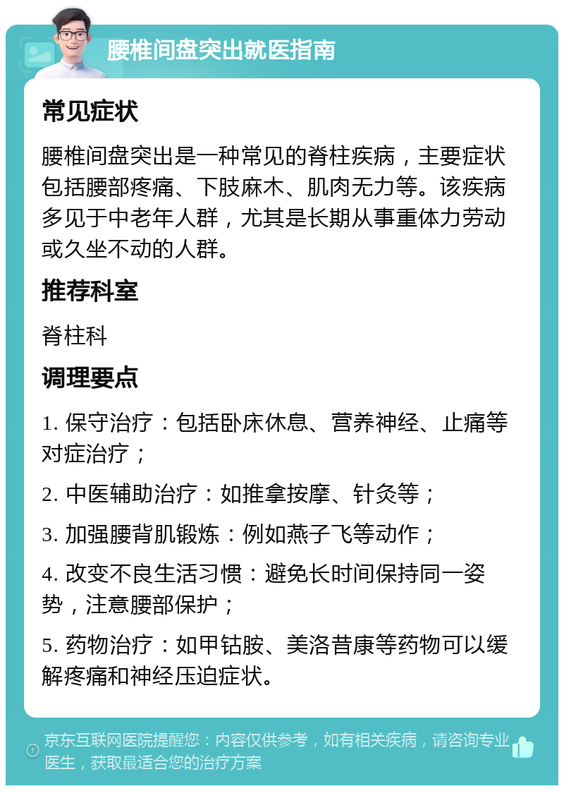 腰椎间盘突出就医指南 常见症状 腰椎间盘突出是一种常见的脊柱疾病，主要症状包括腰部疼痛、下肢麻木、肌肉无力等。该疾病多见于中老年人群，尤其是长期从事重体力劳动或久坐不动的人群。 推荐科室 脊柱科 调理要点 1. 保守治疗：包括卧床休息、营养神经、止痛等对症治疗； 2. 中医辅助治疗：如推拿按摩、针灸等； 3. 加强腰背肌锻炼：例如燕子飞等动作； 4. 改变不良生活习惯：避免长时间保持同一姿势，注意腰部保护； 5. 药物治疗：如甲钴胺、美洛昔康等药物可以缓解疼痛和神经压迫症状。