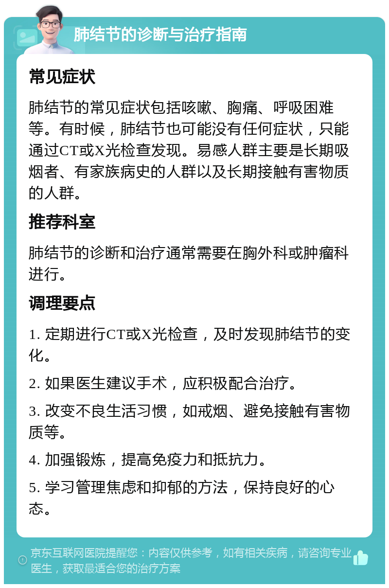 肺结节的诊断与治疗指南 常见症状 肺结节的常见症状包括咳嗽、胸痛、呼吸困难等。有时候，肺结节也可能没有任何症状，只能通过CT或X光检查发现。易感人群主要是长期吸烟者、有家族病史的人群以及长期接触有害物质的人群。 推荐科室 肺结节的诊断和治疗通常需要在胸外科或肿瘤科进行。 调理要点 1. 定期进行CT或X光检查，及时发现肺结节的变化。 2. 如果医生建议手术，应积极配合治疗。 3. 改变不良生活习惯，如戒烟、避免接触有害物质等。 4. 加强锻炼，提高免疫力和抵抗力。 5. 学习管理焦虑和抑郁的方法，保持良好的心态。