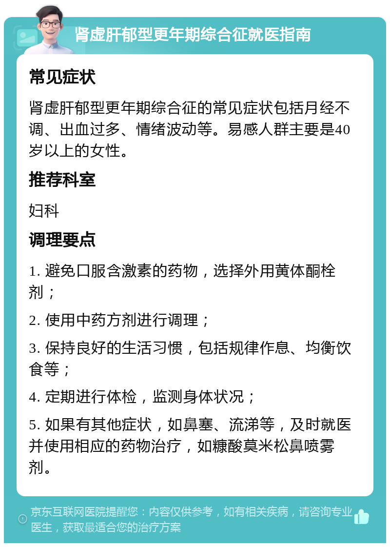 肾虚肝郁型更年期综合征就医指南 常见症状 肾虚肝郁型更年期综合征的常见症状包括月经不调、出血过多、情绪波动等。易感人群主要是40岁以上的女性。 推荐科室 妇科 调理要点 1. 避免口服含激素的药物，选择外用黄体酮栓剂； 2. 使用中药方剂进行调理； 3. 保持良好的生活习惯，包括规律作息、均衡饮食等； 4. 定期进行体检，监测身体状况； 5. 如果有其他症状，如鼻塞、流涕等，及时就医并使用相应的药物治疗，如糠酸莫米松鼻喷雾剂。