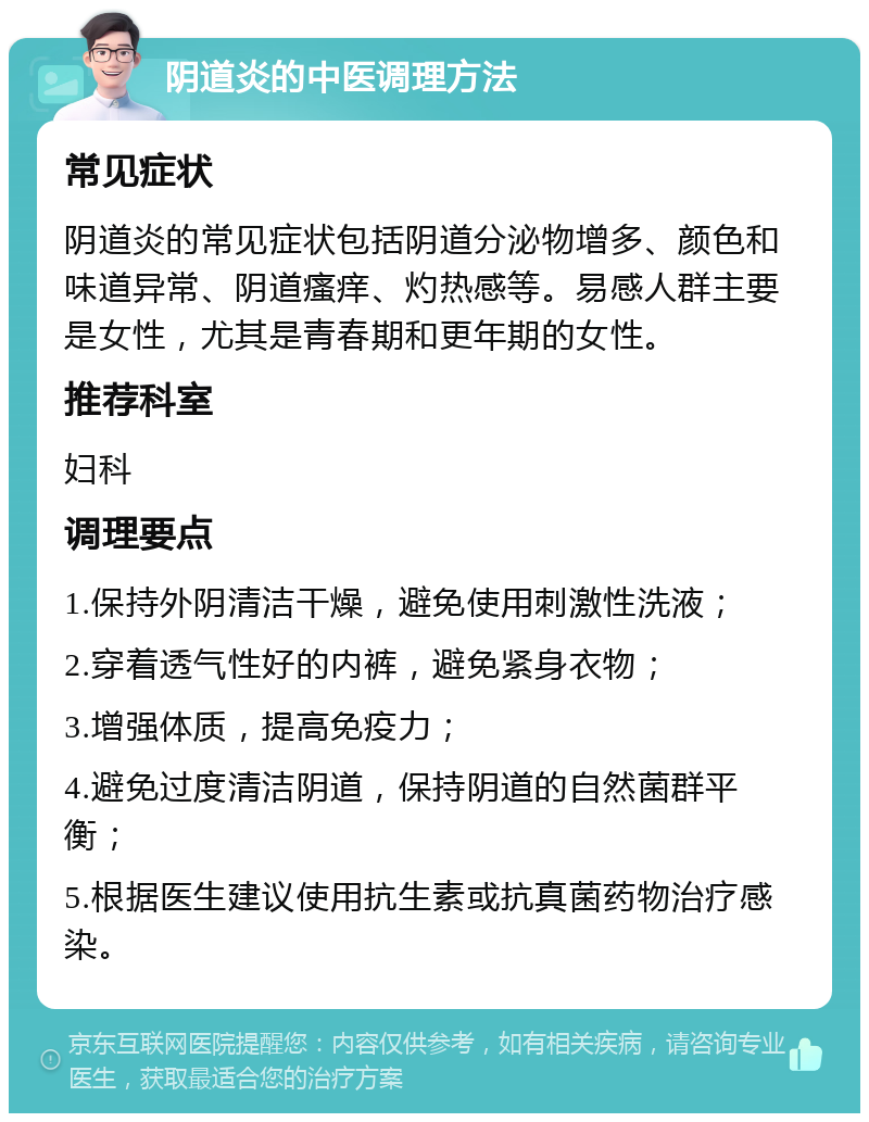 阴道炎的中医调理方法 常见症状 阴道炎的常见症状包括阴道分泌物增多、颜色和味道异常、阴道瘙痒、灼热感等。易感人群主要是女性，尤其是青春期和更年期的女性。 推荐科室 妇科 调理要点 1.保持外阴清洁干燥，避免使用刺激性洗液； 2.穿着透气性好的内裤，避免紧身衣物； 3.增强体质，提高免疫力； 4.避免过度清洁阴道，保持阴道的自然菌群平衡； 5.根据医生建议使用抗生素或抗真菌药物治疗感染。