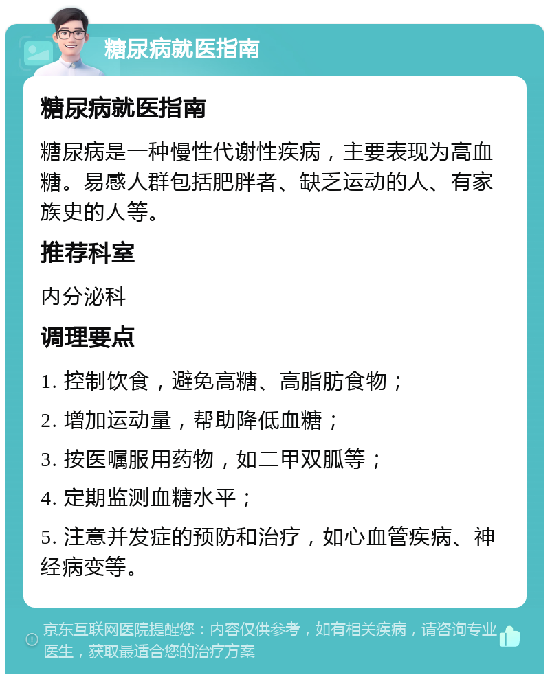 糖尿病就医指南 糖尿病就医指南 糖尿病是一种慢性代谢性疾病，主要表现为高血糖。易感人群包括肥胖者、缺乏运动的人、有家族史的人等。 推荐科室 内分泌科 调理要点 1. 控制饮食，避免高糖、高脂肪食物； 2. 增加运动量，帮助降低血糖； 3. 按医嘱服用药物，如二甲双胍等； 4. 定期监测血糖水平； 5. 注意并发症的预防和治疗，如心血管疾病、神经病变等。