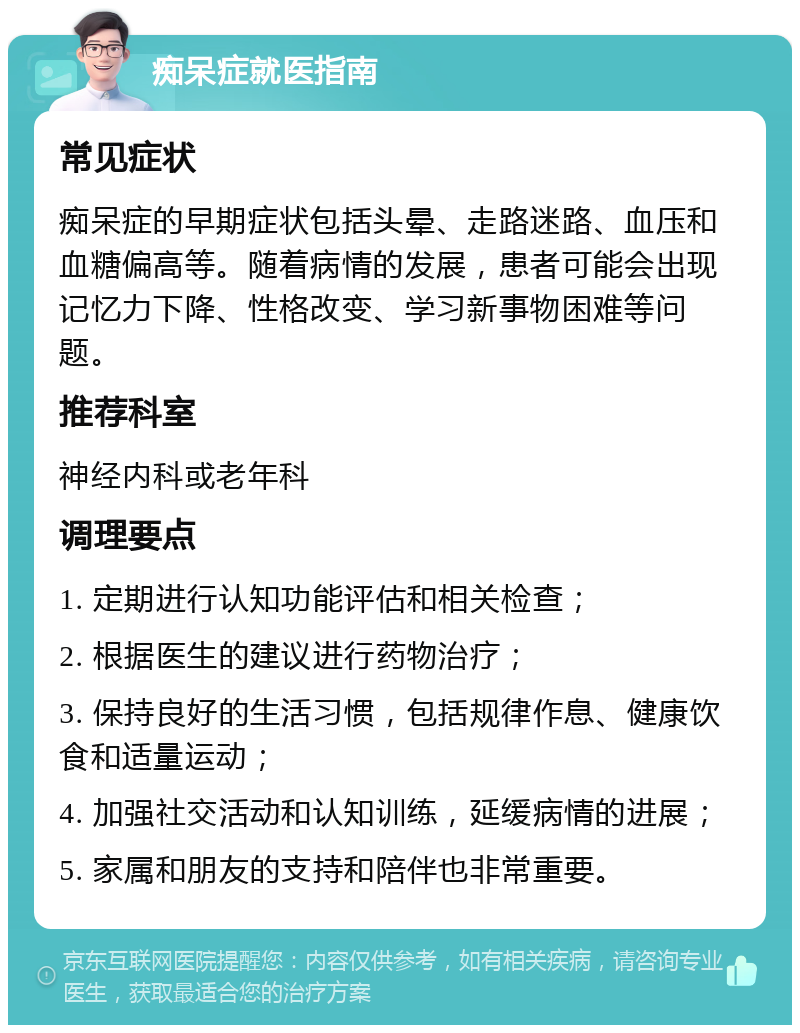 痴呆症就医指南 常见症状 痴呆症的早期症状包括头晕、走路迷路、血压和血糖偏高等。随着病情的发展，患者可能会出现记忆力下降、性格改变、学习新事物困难等问题。 推荐科室 神经内科或老年科 调理要点 1. 定期进行认知功能评估和相关检查； 2. 根据医生的建议进行药物治疗； 3. 保持良好的生活习惯，包括规律作息、健康饮食和适量运动； 4. 加强社交活动和认知训练，延缓病情的进展； 5. 家属和朋友的支持和陪伴也非常重要。