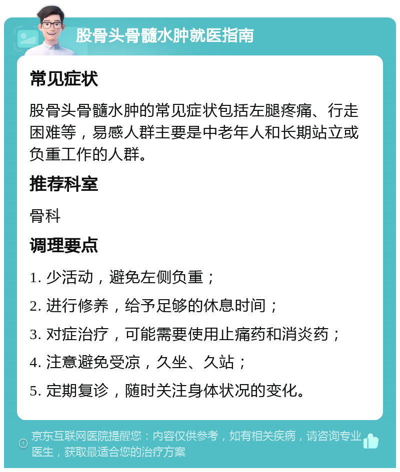 股骨头骨髓水肿就医指南 常见症状 股骨头骨髓水肿的常见症状包括左腿疼痛、行走困难等，易感人群主要是中老年人和长期站立或负重工作的人群。 推荐科室 骨科 调理要点 1. 少活动，避免左侧负重； 2. 进行修养，给予足够的休息时间； 3. 对症治疗，可能需要使用止痛药和消炎药； 4. 注意避免受凉，久坐、久站； 5. 定期复诊，随时关注身体状况的变化。