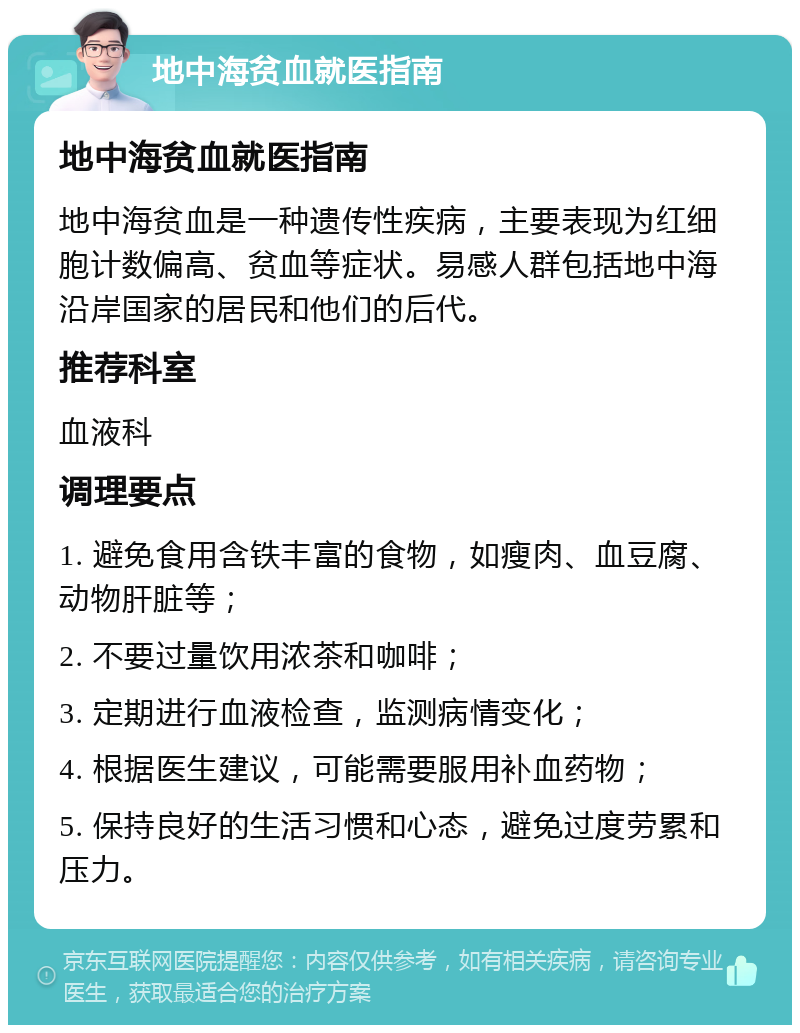 地中海贫血就医指南 地中海贫血就医指南 地中海贫血是一种遗传性疾病，主要表现为红细胞计数偏高、贫血等症状。易感人群包括地中海沿岸国家的居民和他们的后代。 推荐科室 血液科 调理要点 1. 避免食用含铁丰富的食物，如瘦肉、血豆腐、动物肝脏等； 2. 不要过量饮用浓茶和咖啡； 3. 定期进行血液检查，监测病情变化； 4. 根据医生建议，可能需要服用补血药物； 5. 保持良好的生活习惯和心态，避免过度劳累和压力。