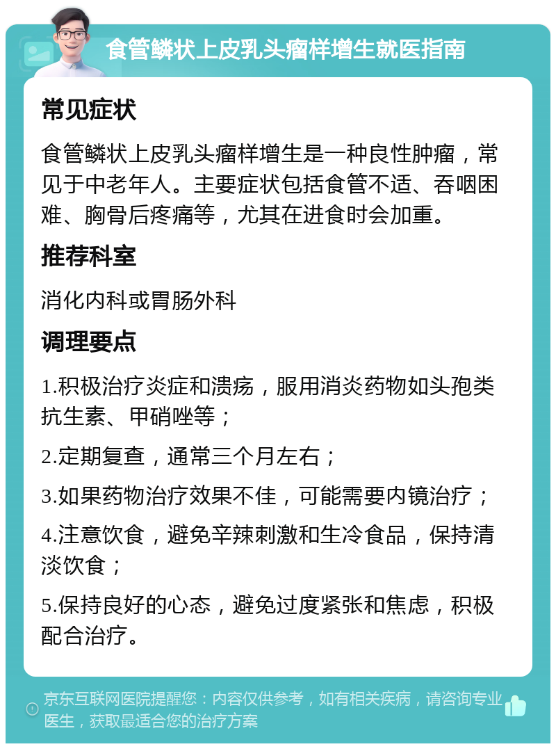 食管鳞状上皮乳头瘤样增生就医指南 常见症状 食管鳞状上皮乳头瘤样增生是一种良性肿瘤，常见于中老年人。主要症状包括食管不适、吞咽困难、胸骨后疼痛等，尤其在进食时会加重。 推荐科室 消化内科或胃肠外科 调理要点 1.积极治疗炎症和溃疡，服用消炎药物如头孢类抗生素、甲硝唑等； 2.定期复查，通常三个月左右； 3.如果药物治疗效果不佳，可能需要内镜治疗； 4.注意饮食，避免辛辣刺激和生冷食品，保持清淡饮食； 5.保持良好的心态，避免过度紧张和焦虑，积极配合治疗。