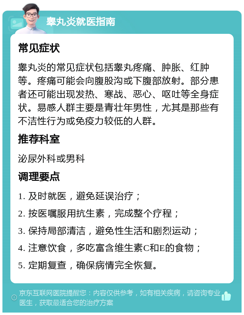 睾丸炎就医指南 常见症状 睾丸炎的常见症状包括睾丸疼痛、肿胀、红肿等。疼痛可能会向腹股沟或下腹部放射。部分患者还可能出现发热、寒战、恶心、呕吐等全身症状。易感人群主要是青壮年男性，尤其是那些有不洁性行为或免疫力较低的人群。 推荐科室 泌尿外科或男科 调理要点 1. 及时就医，避免延误治疗； 2. 按医嘱服用抗生素，完成整个疗程； 3. 保持局部清洁，避免性生活和剧烈运动； 4. 注意饮食，多吃富含维生素C和E的食物； 5. 定期复查，确保病情完全恢复。