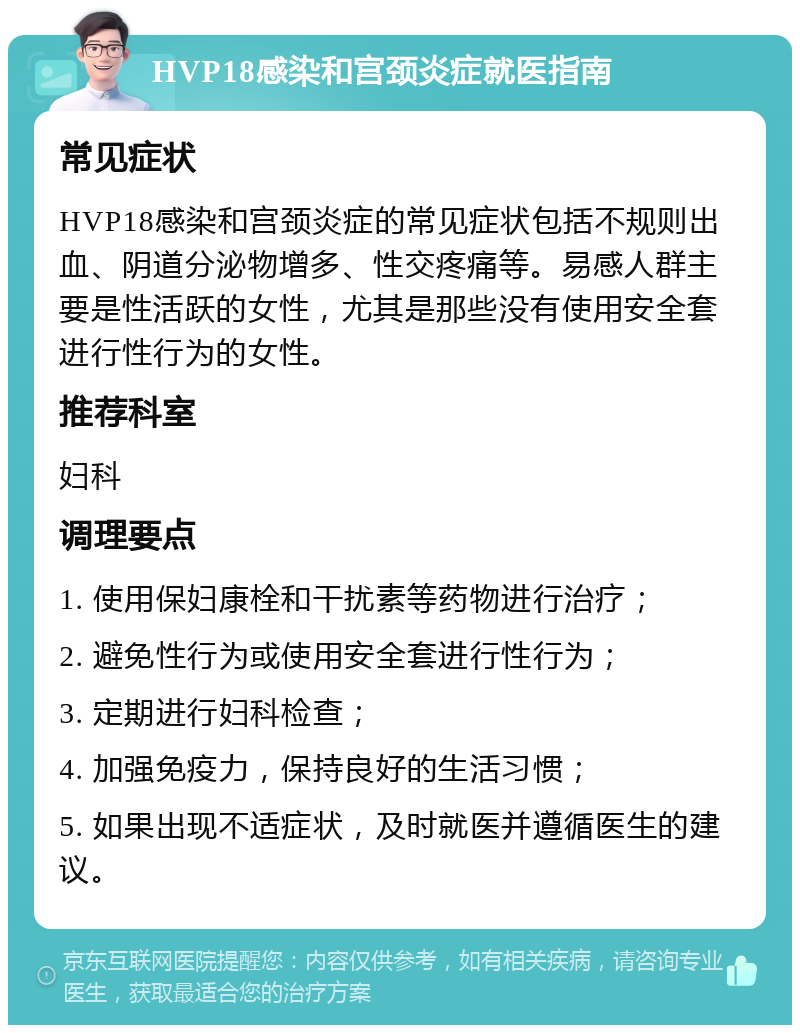 HVP18感染和宫颈炎症就医指南 常见症状 HVP18感染和宫颈炎症的常见症状包括不规则出血、阴道分泌物增多、性交疼痛等。易感人群主要是性活跃的女性，尤其是那些没有使用安全套进行性行为的女性。 推荐科室 妇科 调理要点 1. 使用保妇康栓和干扰素等药物进行治疗； 2. 避免性行为或使用安全套进行性行为； 3. 定期进行妇科检查； 4. 加强免疫力，保持良好的生活习惯； 5. 如果出现不适症状，及时就医并遵循医生的建议。