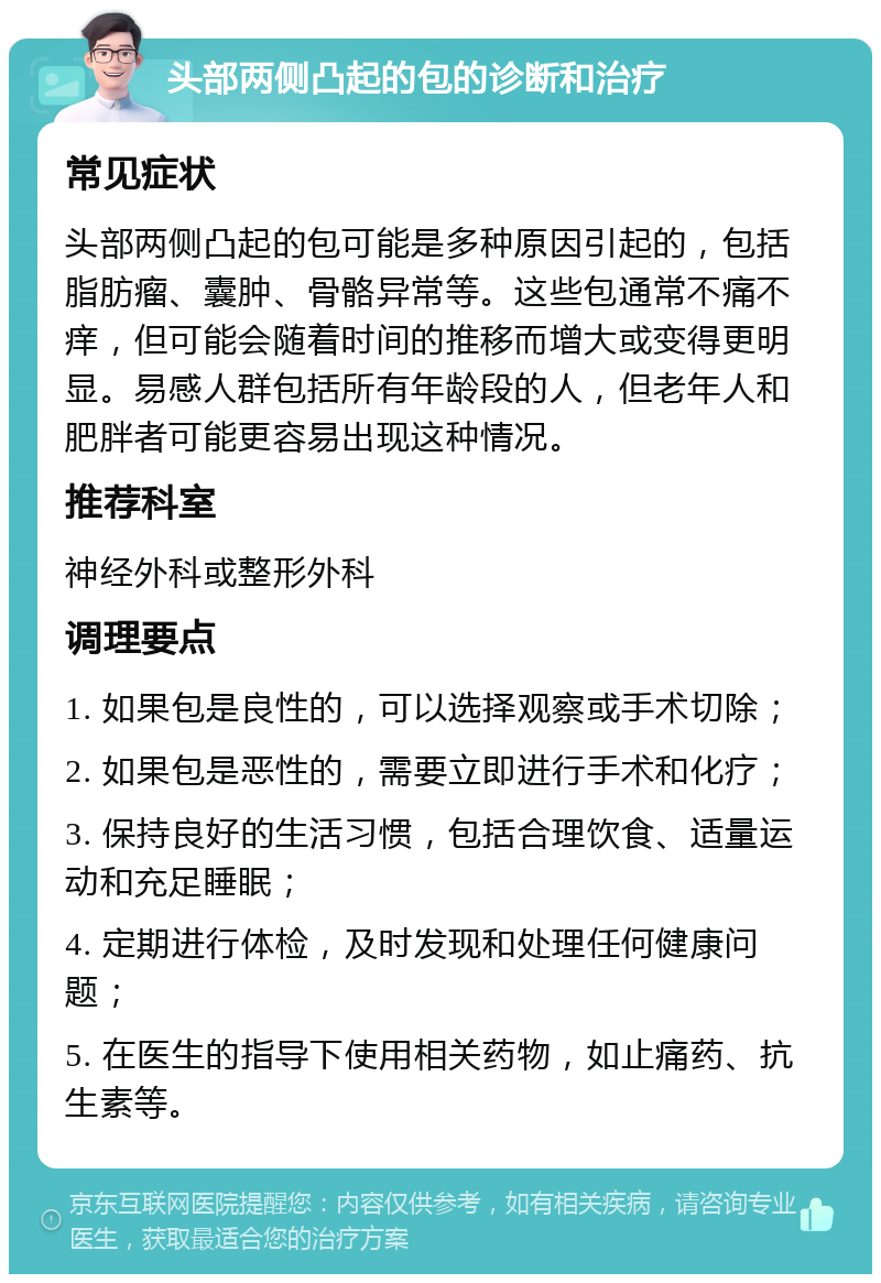 头部两侧凸起的包的诊断和治疗 常见症状 头部两侧凸起的包可能是多种原因引起的，包括脂肪瘤、囊肿、骨骼异常等。这些包通常不痛不痒，但可能会随着时间的推移而增大或变得更明显。易感人群包括所有年龄段的人，但老年人和肥胖者可能更容易出现这种情况。 推荐科室 神经外科或整形外科 调理要点 1. 如果包是良性的，可以选择观察或手术切除； 2. 如果包是恶性的，需要立即进行手术和化疗； 3. 保持良好的生活习惯，包括合理饮食、适量运动和充足睡眠； 4. 定期进行体检，及时发现和处理任何健康问题； 5. 在医生的指导下使用相关药物，如止痛药、抗生素等。