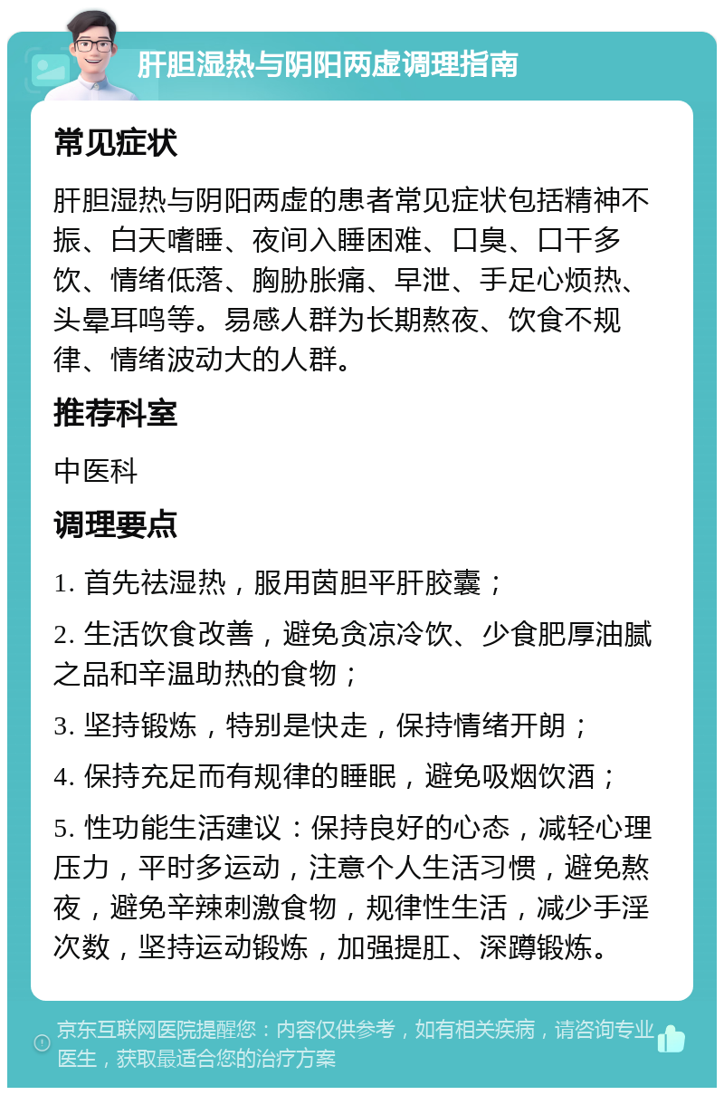 肝胆湿热与阴阳两虚调理指南 常见症状 肝胆湿热与阴阳两虚的患者常见症状包括精神不振、白天嗜睡、夜间入睡困难、口臭、口干多饮、情绪低落、胸胁胀痛、早泄、手足心烦热、头晕耳鸣等。易感人群为长期熬夜、饮食不规律、情绪波动大的人群。 推荐科室 中医科 调理要点 1. 首先祛湿热，服用茵胆平肝胶囊； 2. 生活饮食改善，避免贪凉冷饮、少食肥厚油腻之品和辛温助热的食物； 3. 坚持锻炼，特别是快走，保持情绪开朗； 4. 保持充足而有规律的睡眠，避免吸烟饮酒； 5. 性功能生活建议：保持良好的心态，减轻心理压力，平时多运动，注意个人生活习惯，避免熬夜，避免辛辣刺激食物，规律性生活，减少手淫次数，坚持运动锻炼，加强提肛、深蹲锻炼。