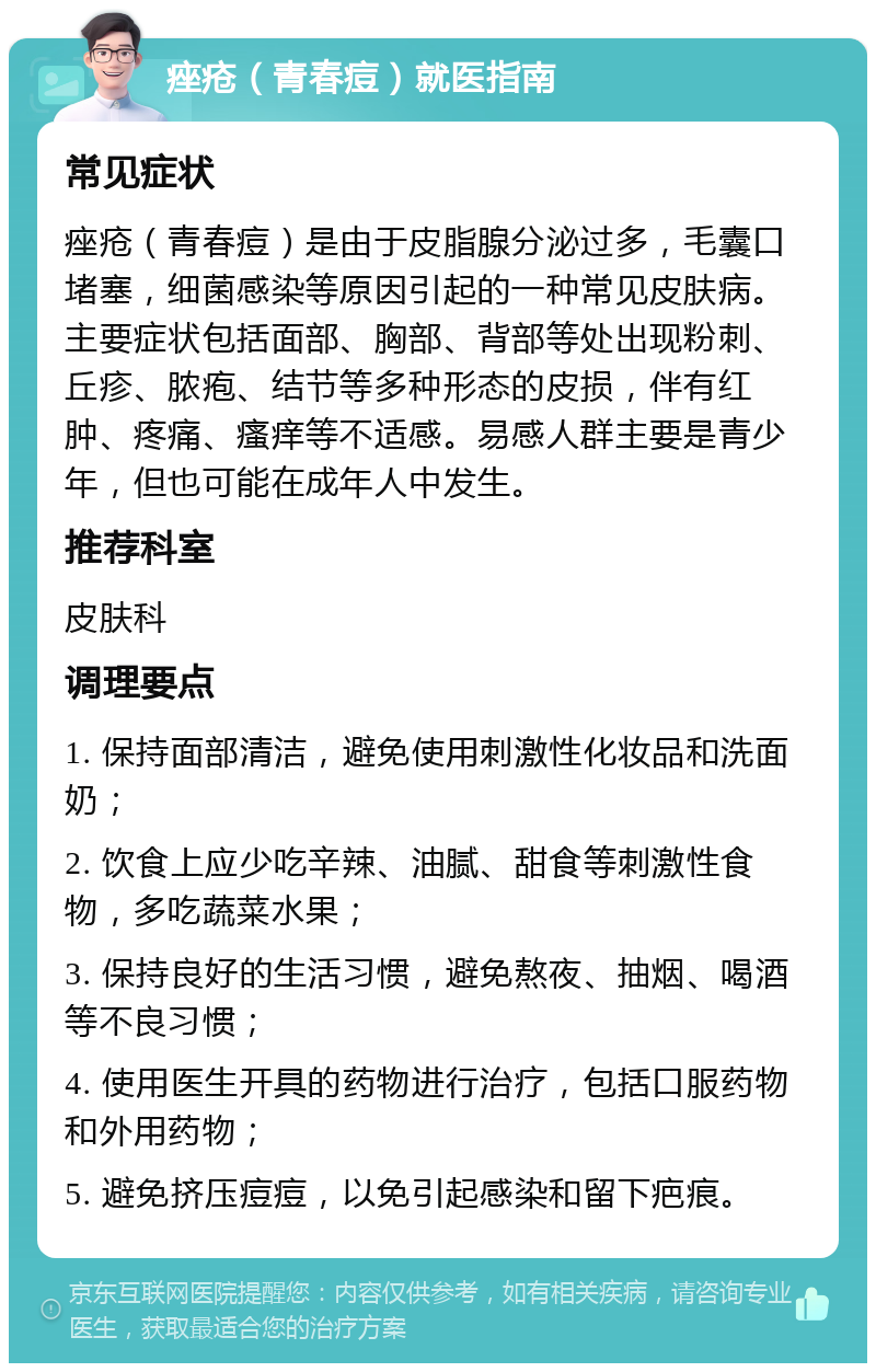 痤疮（青春痘）就医指南 常见症状 痤疮（青春痘）是由于皮脂腺分泌过多，毛囊口堵塞，细菌感染等原因引起的一种常见皮肤病。主要症状包括面部、胸部、背部等处出现粉刺、丘疹、脓疱、结节等多种形态的皮损，伴有红肿、疼痛、瘙痒等不适感。易感人群主要是青少年，但也可能在成年人中发生。 推荐科室 皮肤科 调理要点 1. 保持面部清洁，避免使用刺激性化妆品和洗面奶； 2. 饮食上应少吃辛辣、油腻、甜食等刺激性食物，多吃蔬菜水果； 3. 保持良好的生活习惯，避免熬夜、抽烟、喝酒等不良习惯； 4. 使用医生开具的药物进行治疗，包括口服药物和外用药物； 5. 避免挤压痘痘，以免引起感染和留下疤痕。