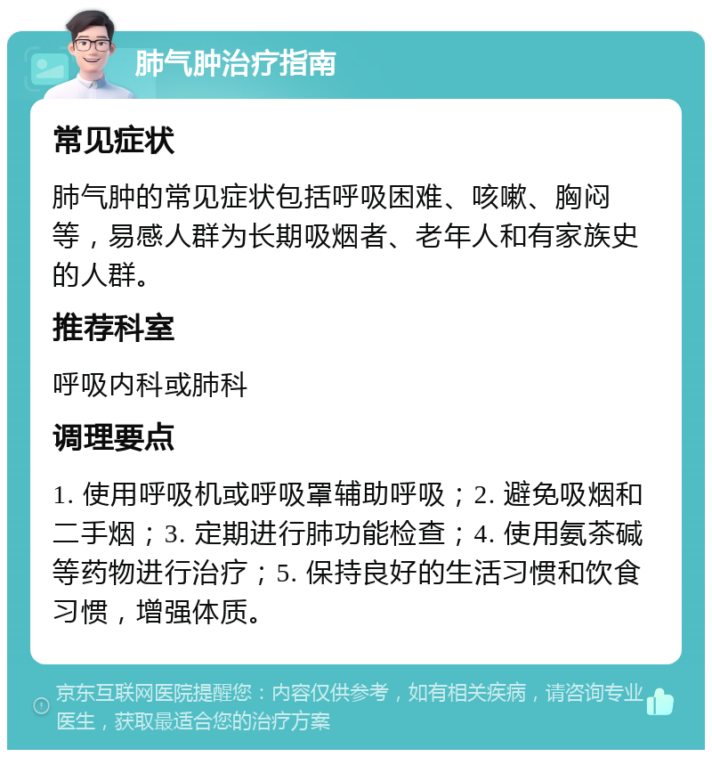 肺气肿治疗指南 常见症状 肺气肿的常见症状包括呼吸困难、咳嗽、胸闷等，易感人群为长期吸烟者、老年人和有家族史的人群。 推荐科室 呼吸内科或肺科 调理要点 1. 使用呼吸机或呼吸罩辅助呼吸；2. 避免吸烟和二手烟；3. 定期进行肺功能检查；4. 使用氨茶碱等药物进行治疗；5. 保持良好的生活习惯和饮食习惯，增强体质。