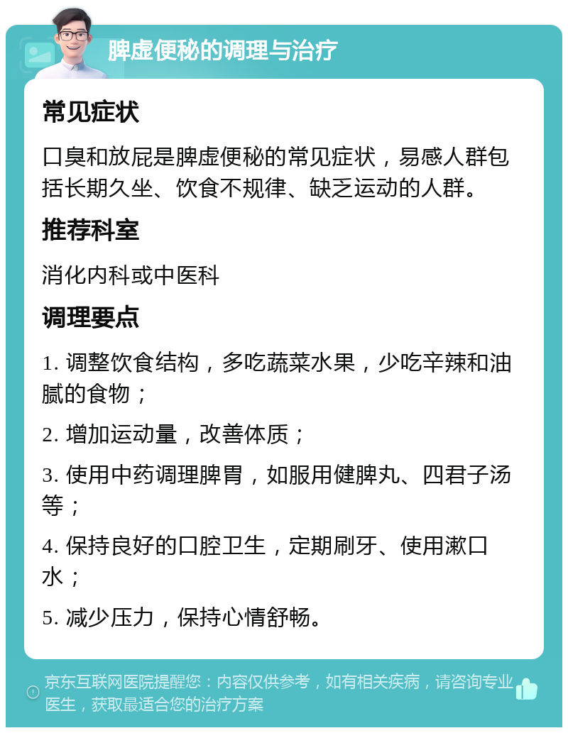 脾虚便秘的调理与治疗 常见症状 口臭和放屁是脾虚便秘的常见症状，易感人群包括长期久坐、饮食不规律、缺乏运动的人群。 推荐科室 消化内科或中医科 调理要点 1. 调整饮食结构，多吃蔬菜水果，少吃辛辣和油腻的食物； 2. 增加运动量，改善体质； 3. 使用中药调理脾胃，如服用健脾丸、四君子汤等； 4. 保持良好的口腔卫生，定期刷牙、使用漱口水； 5. 减少压力，保持心情舒畅。