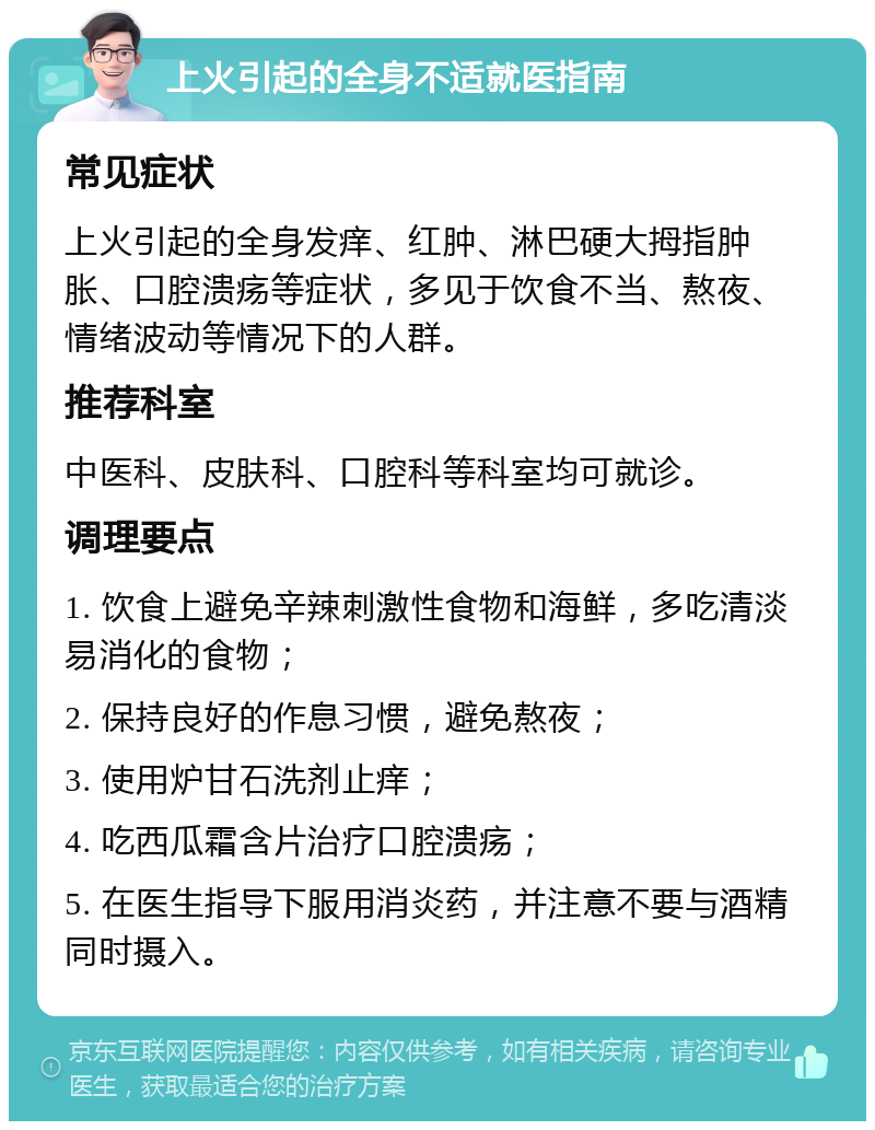 上火引起的全身不适就医指南 常见症状 上火引起的全身发痒、红肿、淋巴硬大拇指肿胀、口腔溃疡等症状，多见于饮食不当、熬夜、情绪波动等情况下的人群。 推荐科室 中医科、皮肤科、口腔科等科室均可就诊。 调理要点 1. 饮食上避免辛辣刺激性食物和海鲜，多吃清淡易消化的食物； 2. 保持良好的作息习惯，避免熬夜； 3. 使用炉甘石洗剂止痒； 4. 吃西瓜霜含片治疗口腔溃疡； 5. 在医生指导下服用消炎药，并注意不要与酒精同时摄入。