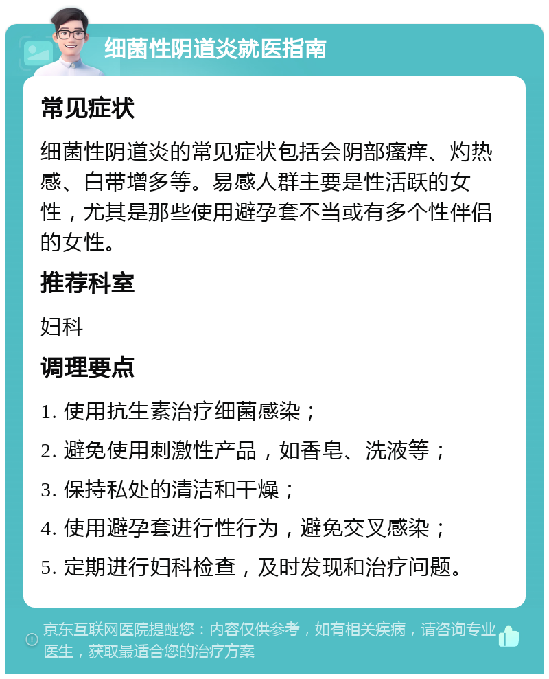 细菌性阴道炎就医指南 常见症状 细菌性阴道炎的常见症状包括会阴部瘙痒、灼热感、白带增多等。易感人群主要是性活跃的女性，尤其是那些使用避孕套不当或有多个性伴侣的女性。 推荐科室 妇科 调理要点 1. 使用抗生素治疗细菌感染； 2. 避免使用刺激性产品，如香皂、洗液等； 3. 保持私处的清洁和干燥； 4. 使用避孕套进行性行为，避免交叉感染； 5. 定期进行妇科检查，及时发现和治疗问题。