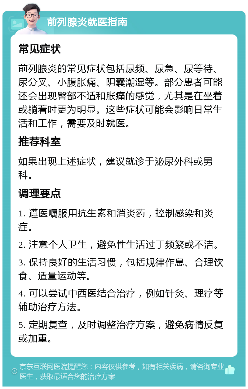 前列腺炎就医指南 常见症状 前列腺炎的常见症状包括尿频、尿急、尿等待、尿分叉、小腹胀痛、阴囊潮湿等。部分患者可能还会出现臀部不适和胀痛的感觉，尤其是在坐着或躺着时更为明显。这些症状可能会影响日常生活和工作，需要及时就医。 推荐科室 如果出现上述症状，建议就诊于泌尿外科或男科。 调理要点 1. 遵医嘱服用抗生素和消炎药，控制感染和炎症。 2. 注意个人卫生，避免性生活过于频繁或不洁。 3. 保持良好的生活习惯，包括规律作息、合理饮食、适量运动等。 4. 可以尝试中西医结合治疗，例如针灸、理疗等辅助治疗方法。 5. 定期复查，及时调整治疗方案，避免病情反复或加重。