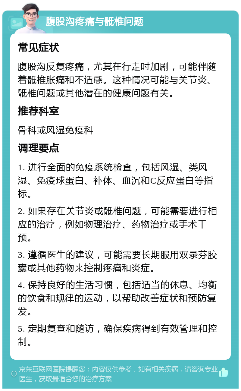 腹股沟疼痛与骶椎问题 常见症状 腹股沟反复疼痛，尤其在行走时加剧，可能伴随着骶椎胀痛和不适感。这种情况可能与关节炎、骶椎问题或其他潜在的健康问题有关。 推荐科室 骨科或风湿免疫科 调理要点 1. 进行全面的免疫系统检查，包括风湿、类风湿、免疫球蛋白、补体、血沉和C反应蛋白等指标。 2. 如果存在关节炎或骶椎问题，可能需要进行相应的治疗，例如物理治疗、药物治疗或手术干预。 3. 遵循医生的建议，可能需要长期服用双录芬胶囊或其他药物来控制疼痛和炎症。 4. 保持良好的生活习惯，包括适当的休息、均衡的饮食和规律的运动，以帮助改善症状和预防复发。 5. 定期复查和随访，确保疾病得到有效管理和控制。