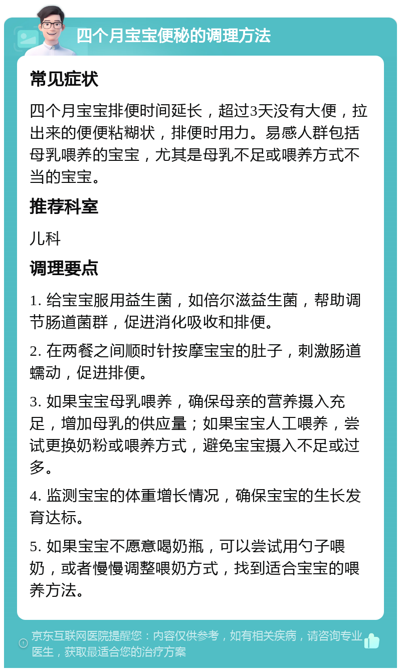 四个月宝宝便秘的调理方法 常见症状 四个月宝宝排便时间延长，超过3天没有大便，拉出来的便便粘糊状，排便时用力。易感人群包括母乳喂养的宝宝，尤其是母乳不足或喂养方式不当的宝宝。 推荐科室 儿科 调理要点 1. 给宝宝服用益生菌，如倍尔滋益生菌，帮助调节肠道菌群，促进消化吸收和排便。 2. 在两餐之间顺时针按摩宝宝的肚子，刺激肠道蠕动，促进排便。 3. 如果宝宝母乳喂养，确保母亲的营养摄入充足，增加母乳的供应量；如果宝宝人工喂养，尝试更换奶粉或喂养方式，避免宝宝摄入不足或过多。 4. 监测宝宝的体重增长情况，确保宝宝的生长发育达标。 5. 如果宝宝不愿意喝奶瓶，可以尝试用勺子喂奶，或者慢慢调整喂奶方式，找到适合宝宝的喂养方法。