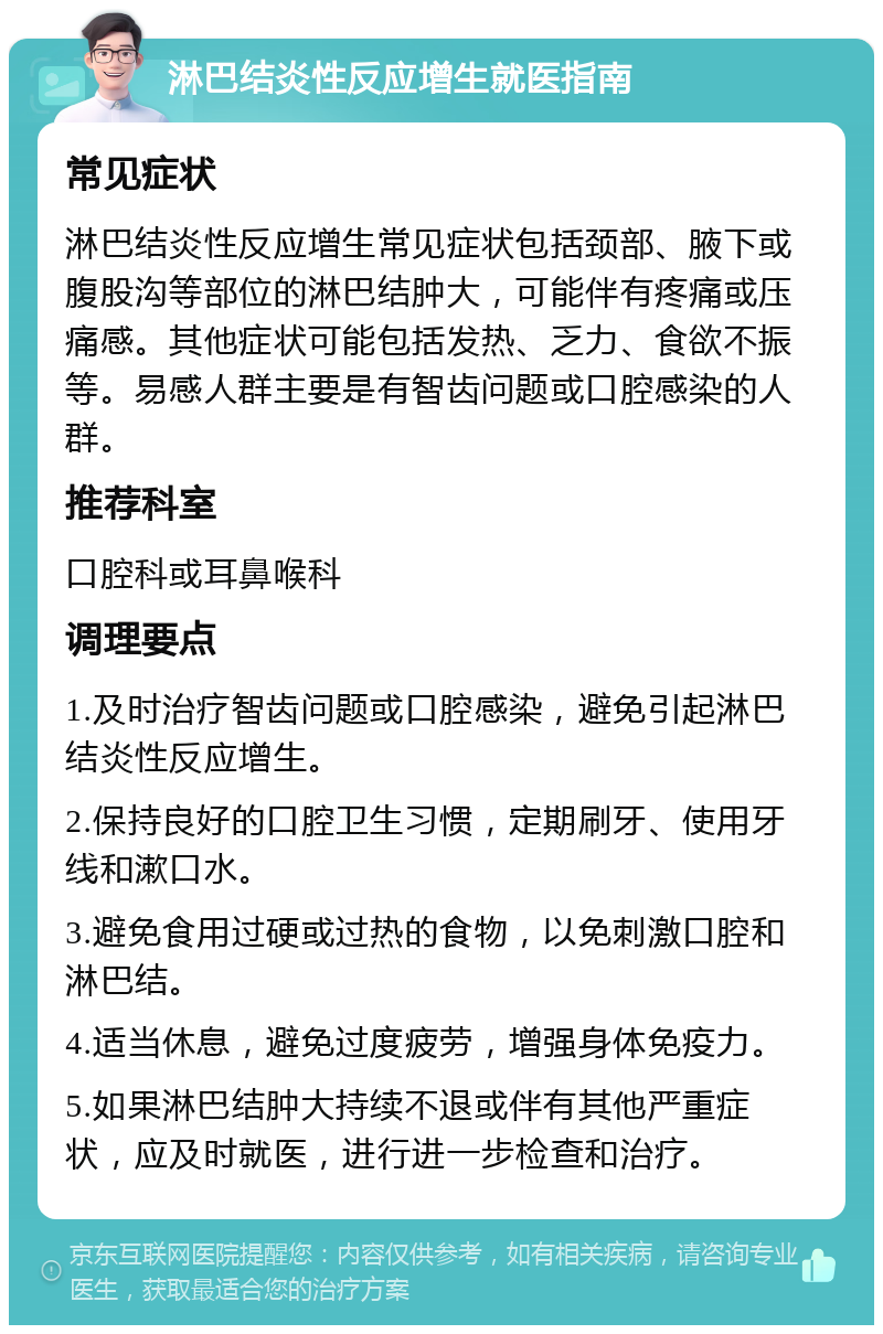 淋巴结炎性反应增生就医指南 常见症状 淋巴结炎性反应增生常见症状包括颈部、腋下或腹股沟等部位的淋巴结肿大，可能伴有疼痛或压痛感。其他症状可能包括发热、乏力、食欲不振等。易感人群主要是有智齿问题或口腔感染的人群。 推荐科室 口腔科或耳鼻喉科 调理要点 1.及时治疗智齿问题或口腔感染，避免引起淋巴结炎性反应增生。 2.保持良好的口腔卫生习惯，定期刷牙、使用牙线和漱口水。 3.避免食用过硬或过热的食物，以免刺激口腔和淋巴结。 4.适当休息，避免过度疲劳，增强身体免疫力。 5.如果淋巴结肿大持续不退或伴有其他严重症状，应及时就医，进行进一步检查和治疗。