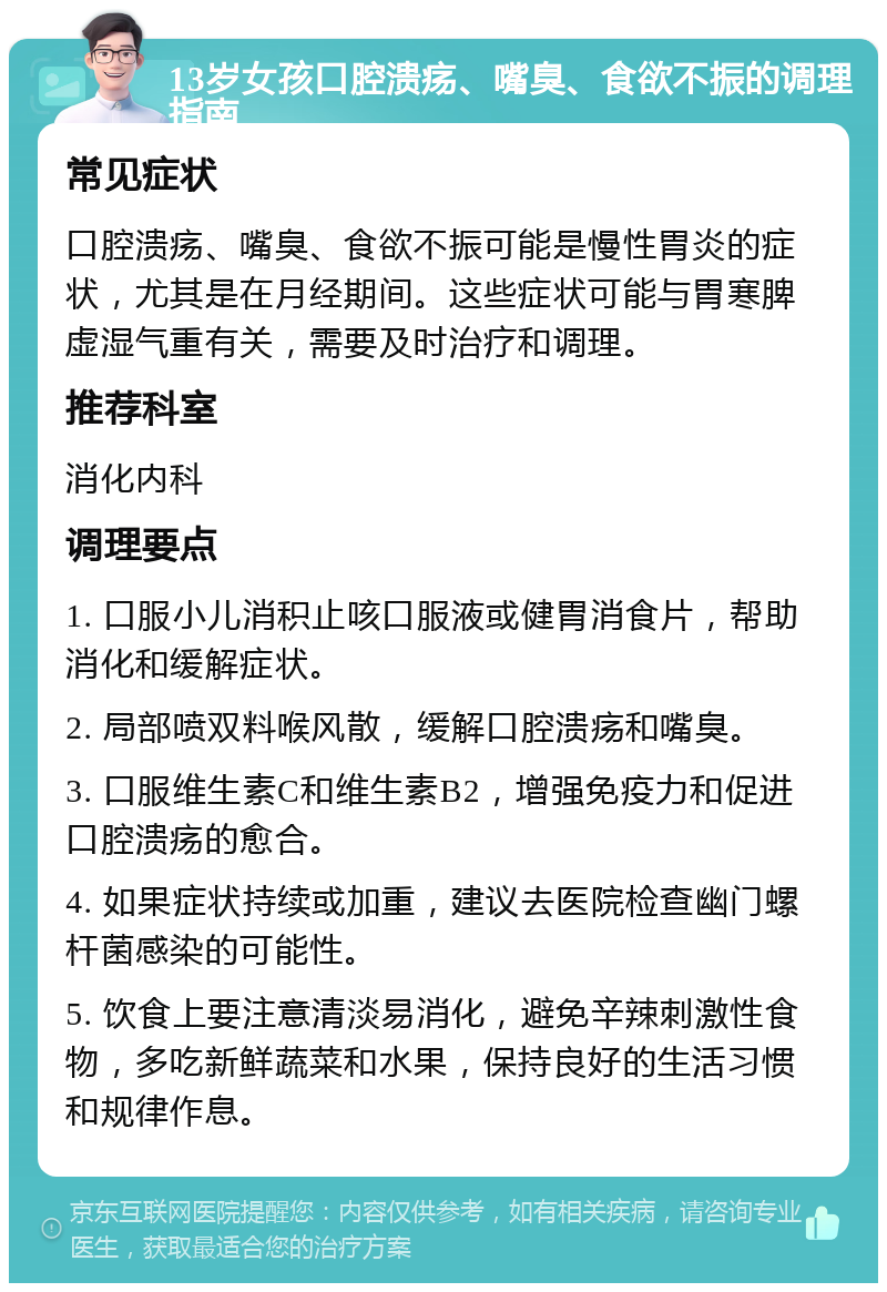 13岁女孩口腔溃疡、嘴臭、食欲不振的调理指南 常见症状 口腔溃疡、嘴臭、食欲不振可能是慢性胃炎的症状，尤其是在月经期间。这些症状可能与胃寒脾虚湿气重有关，需要及时治疗和调理。 推荐科室 消化内科 调理要点 1. 口服小儿消积止咳口服液或健胃消食片，帮助消化和缓解症状。 2. 局部喷双料喉风散，缓解口腔溃疡和嘴臭。 3. 口服维生素C和维生素B2，增强免疫力和促进口腔溃疡的愈合。 4. 如果症状持续或加重，建议去医院检查幽门螺杆菌感染的可能性。 5. 饮食上要注意清淡易消化，避免辛辣刺激性食物，多吃新鲜蔬菜和水果，保持良好的生活习惯和规律作息。